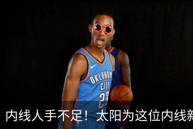 内线人手不足！太阳为这位内线新援提供了一份双向合同？