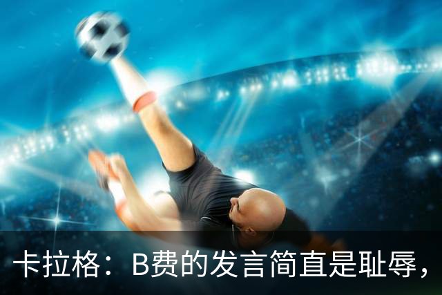 卡拉格：B费的发言简直是耻辱，没有卡里克他拿不了赛季最佳