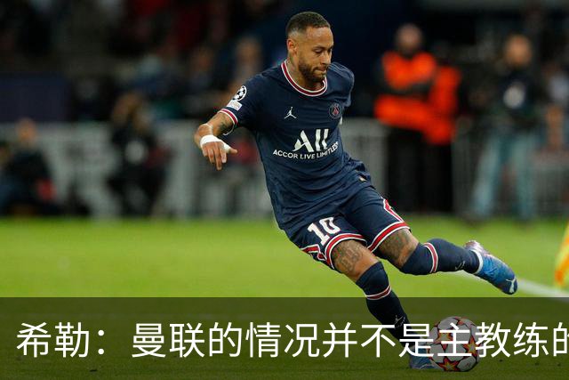 希勒：曼联的情况并不是主教练的错，这家俱乐部的内部问题严重
