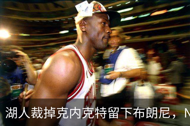 湖人裁掉克内克特留下布朗尼，NBA写手直言这是错误