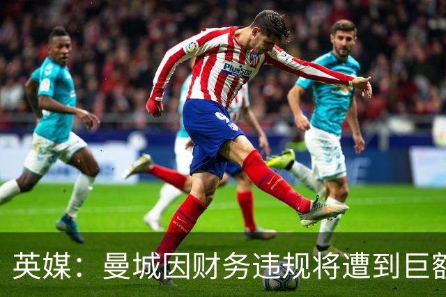 英媒：曼城因财务违规将遭到巨额罚款+扣分 降级至英冠