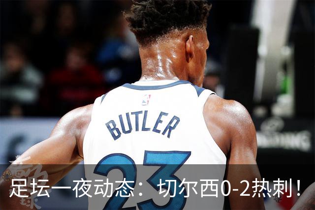足坛一夜动态：切尔西0-2热刺！阿森纳2-0 小蜘蛛向马竞道歉