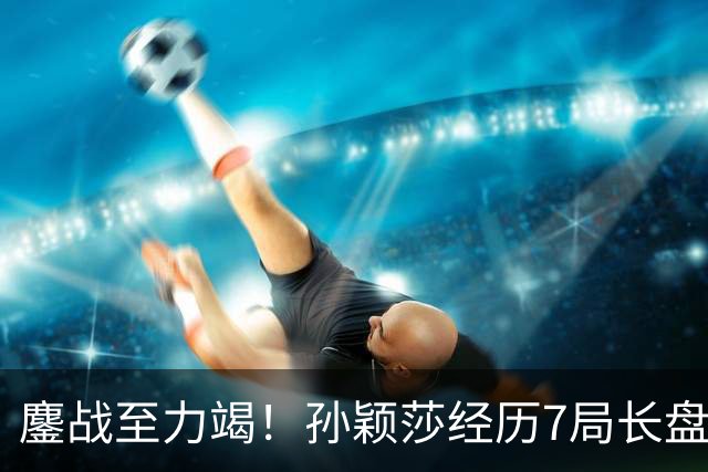鏖战至力竭！孙颖莎经历7局长盘对决，4-3险胜早田希娜打进半决赛