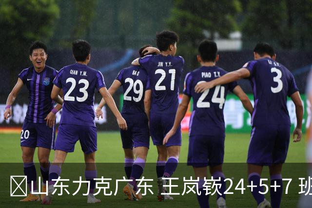 🏀山东力克广东 王岚嵚24+5+7 班顿未进大名单 博日奇27+11