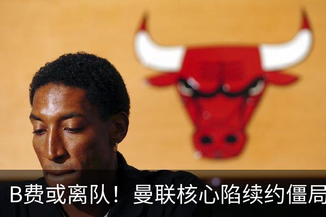B费或离队！曼联核心陷续约僵局，基恩炮轰更衣室氛围